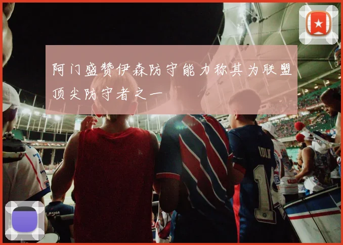 阿门盛赞伊森防守能力称其为联盟顶尖防守者之一