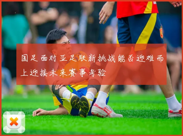 国足面对亚足联新挑战能否迎难而上迎接未来赛事考验