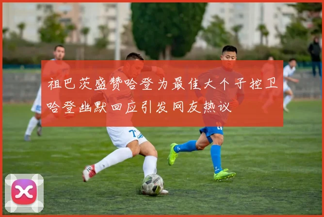 祖巴茨盛赞哈登为最佳大个子控卫哈登幽默回应引发网友热议