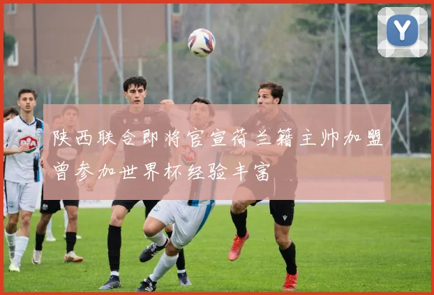 陕西联合即将官宣荷兰籍主帅加盟曾参加世界杯经验丰富