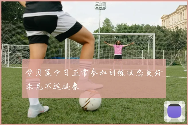 登贝莱今日正常参加训练状态良好未见不适迹象