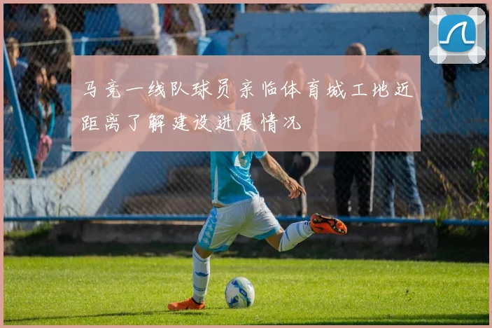 马竞一线队球员亲临体育城工地近距离了解建设进展情况