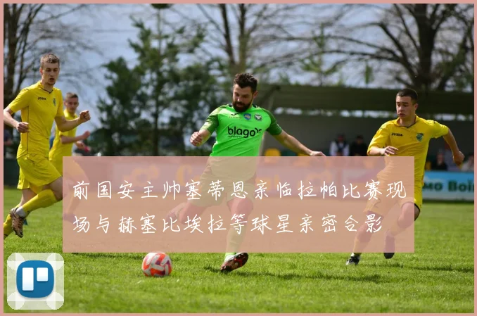 前国安主帅塞蒂恩亲临拉帕比赛现场与赫塞比埃拉等球星亲密合影