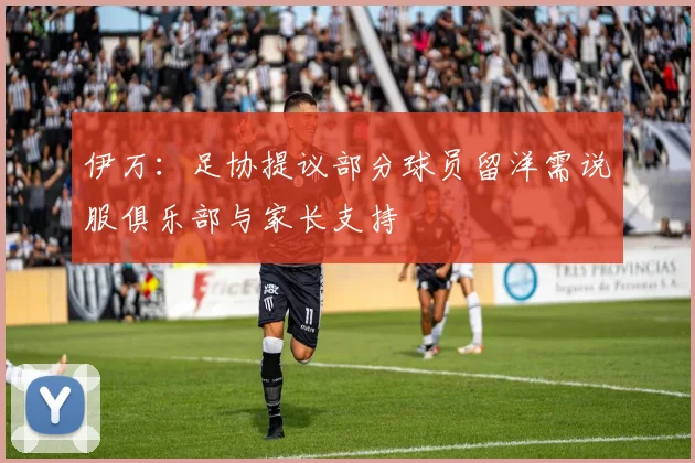 伊万：足协提议部分球员留洋需说服俱乐部与家长支持