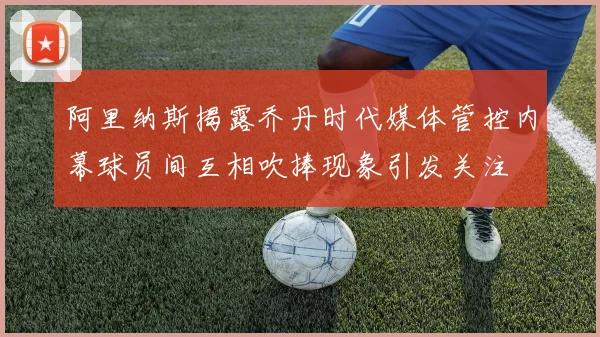 阿里纳斯揭露乔丹时代媒体管控内幕球员间互相吹捧现象引发关注