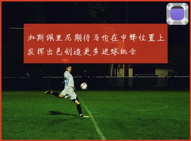 加斯佩里尼期待马伦在中锋位置上发挥出色创造更多进球机会