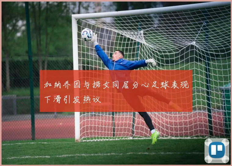 加纳乔因与捞女同居分心足球表现下滑引发热议