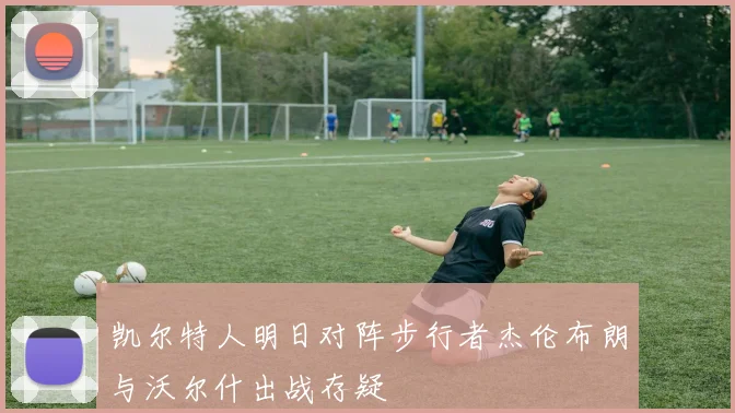 凯尔特人明日对阵步行者杰伦布朗与沃尔什出战存疑
