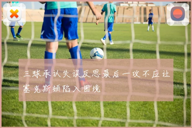 三球承认失误反思最后一攻不应让塞克斯顿陷入困境