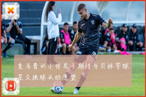 皇马青训小将昆卡期待与贝林等球星交换球衣的愿望