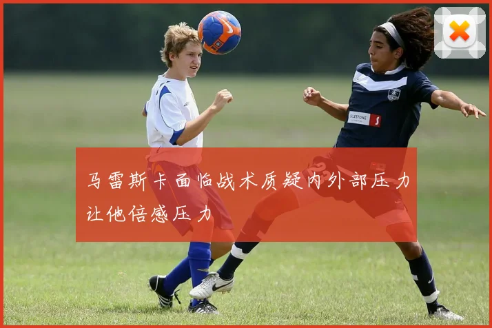 马雷斯卡面临战术质疑内外部压力让他倍感压力