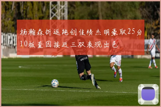 杨瀚森折返跑创佳绩杰明豪取25分10板奎因接近三双表现出色