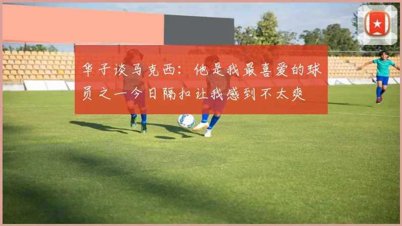 华子谈马克西：他是我最喜爱的球员之一今日隔扣让我感到不太爽