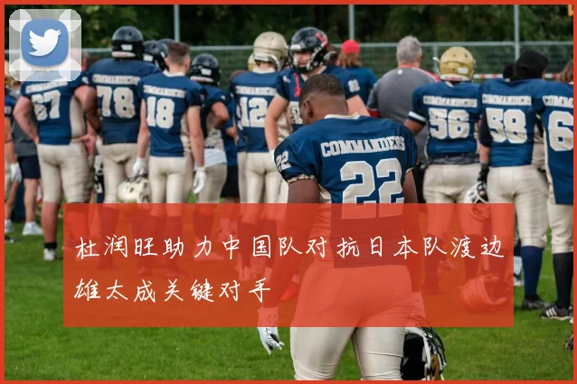 杜润旺助力中国队对抗日本队渡边雄太成关键对手