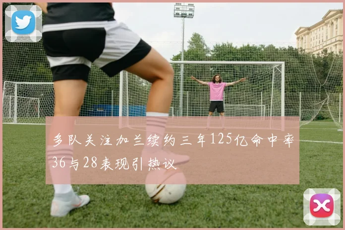 多队关注加兰续约三年125亿命中率36与28表现引热议