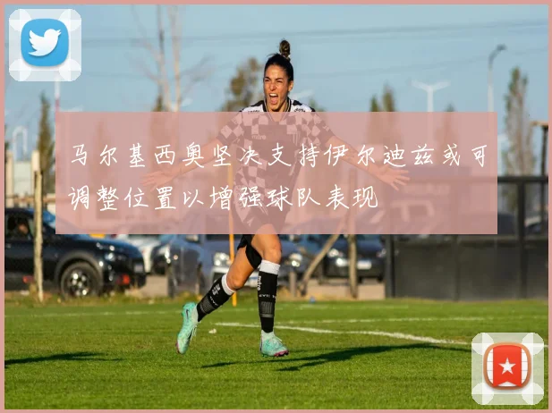 马尔基西奥坚决支持伊尔迪兹或可调整位置以增强球队表现