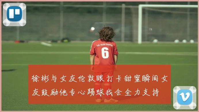 徐彬与女友伦敦眼打卡甜蜜瞬间女友鼓励他专心踢球我会全力支持