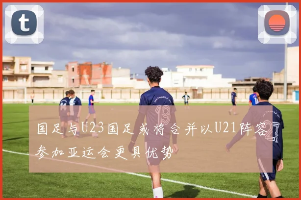 国足与U23国足或将合并以U21阵容参加亚运会更具优势