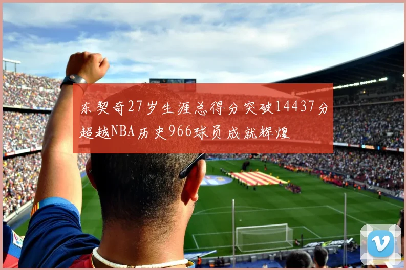 东契奇27岁生涯总得分突破14437分超越NBA历史966球员成就辉煌