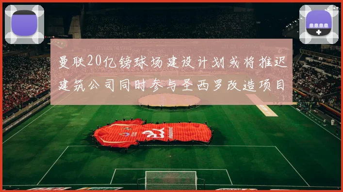 曼联20亿镑球场建设计划或将推迟建筑公司同时参与圣西罗改造项目