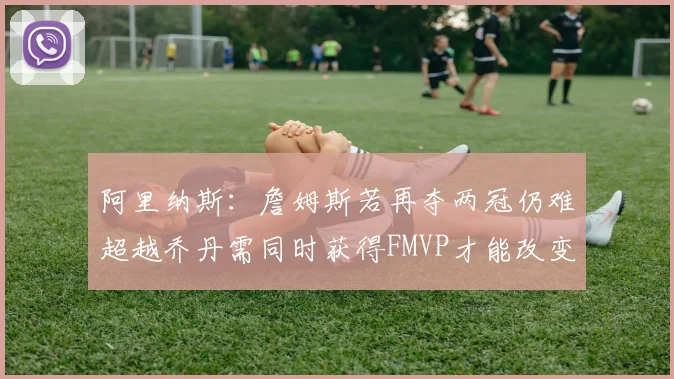阿里纳斯：詹姆斯若再夺两冠仍难超越乔丹需同时获得FMVP才能改变局面