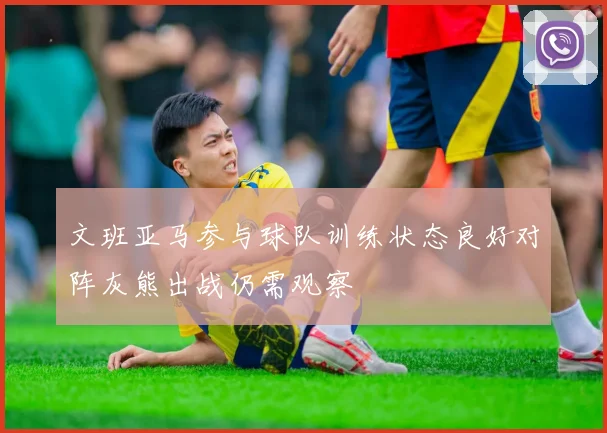 文班亚马参与球队训练状态良好对阵灰熊出战仍需观察