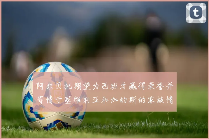 阿尔贝托期望为西班牙赢得荣誉并寄情于塞维利亚和加的斯的家族情怀