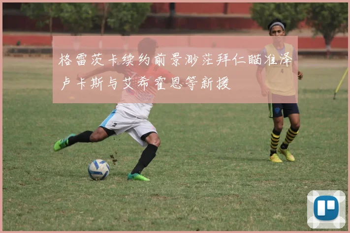 格雷茨卡续约前景渺茫拜仁瞄准泽卢卡斯与艾希霍恩等新援