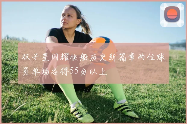 双子星闪耀快船历史新篇章两位球员单场各得55分以上