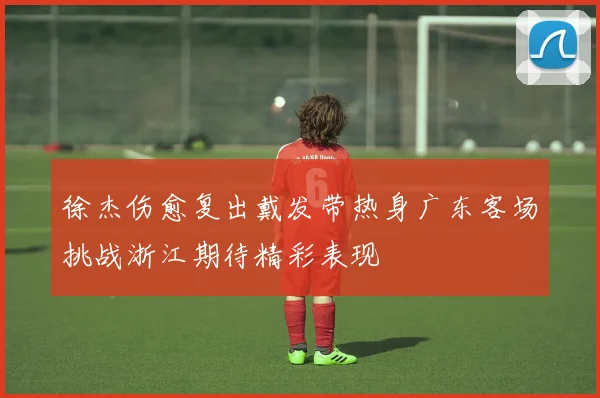 徐杰伤愈复出戴发带热身广东客场挑战浙江期待精彩表现