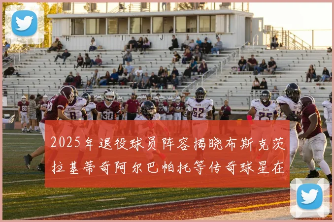 2025年退役球员阵容揭晓布斯克茨拉基蒂奇阿尔巴帕托等传奇球星在列