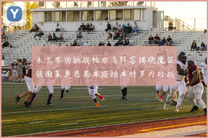 米兰客场挑战帕尔马阵容揭晓魔笛领衔莱奥恩昆库搭档库特罗内对战旧主