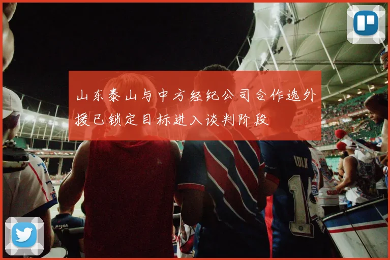 山东泰山与中方经纪公司合作选外援已锁定目标进入谈判阶段
